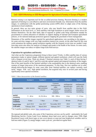 GI2015 – GI/GIS/GDI – Forum
Open GeoData Management in Europe of Regions
15. Grenzüberschreitendes Sächsisches GIS – Forum – 15. September 2015 in Dresden
CoO / GI2015-Workshop on OGD Management for Agriculture & Forestry in Europe of Regions
NNR-Special-Edition-2015 PROCEEDINGS – “GI2015-X-border-GI/GIS/GDI-FORUM” – DRESDEN ISSN 1801-6480
27
Remote sensing is an important tool for the so-called precision farming. Precision farming is a modern
approach of farming in a cost-effective and more environment friendly way. Information from the satellite
images, in combination with the global positioning system (GPS) allow to adapt some of the farming
operations to local conditions.
In general, there are two main groups of users, who may benefit from satellite data in this field.
Information on the local level, i.e. from satellites with high resolution or aerial images, better serves for
farmers themselves. On the other hand, data of regional or global scale bring information needed for
governments to control allocation of subsidies or support shaping of national and European agricultural
policies, or for national landscape protection agencies mapping the grassland or forest management.
Parameters of the satellite images required for agricultural applications vary according to the purpose –
for some activities images with very high resolution (meters) are crucial, on the other hand for the crop
yield estimation the medium spatial resolution together with the frequent revisit time are needed. Long-
term data series also allow for analysis of changes and trends in the health of the forests. In some cases,
the satellite images can reduce or replace large-scale field surveys.
Copernicus for agriculture and forestry
And what can the Copernicus programme bring to these issues? Firstly, it offers satellite data of various
parameters (radar or optical images, different spectral and spatial resolution), which will scan the Earth
with a frequent revisit time. There are already 5 Sentinel missions (see Table 1), each of them having 2
identical units (A and B, later C and D) to provide optimal spatial and temporal resolution of the images.
One of the main benefits of the Sentinel satellites is the sustainability due to the identical units, enabling
creation of longer time-series of the monitored parameter. To this time, first two satellites are in orbit,
already delivering the images. In some cases, data from Sentinel satellites can replace currently used
aerial images with very high spatial resolution, but acquired only once in several years and having
significantly lower spectral resolution.
Table 1: Main characteristics of the Sentinel satellites
Sentinel 1 Sentinel 2 Sentinel 3 Sentinel 4 Sentinel 5
characteristics radar mission
multispectral
high resolution
mission
4 sensors
(multispectral,
radar,
microwave) of
medium
resolution
multispectral
geostationary
mission for
atmosphere
monitoring
multispectral
polar orbit
mission for
atmosphere
monitoring
spatial
resolution
5 – 40 m 10, 20, 60 m 300 – 500 m 8 km 5 – 15 km
temporal*
resolution
6 days 5 days 27 days 60 min 29 days
launch date
(A/B unit)
April 2014 June 2015 November 2015 2018 2019
February 2016 March 2016 February 2017 2018 2027
* for 2-satellite constellation, source: https://sentinel.esa.int
On regional and global scale, also some of the Copernicus services can be useful – particularly the Land
Monitoring Service: Corine Land Cover database about land cover and its changes since 1990, High
Resolution Layers with forest types or tree cover density or near-real time biophysical variables such as
leaf area index (Figure 2), energy budget, water cycle etc., provided on regular basis.
 