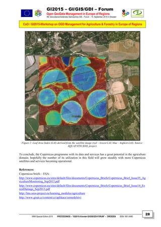 GI2015 – GI/GIS/GDI – Forum
Open GeoData Management in Europe of Regions
15. Grenzüberschreitendes Sächsisches GIS – Forum – 15. September 2015 in Dresden
CoO / GI2015-Workshop on OGD Management for Agriculture & Forestry in Europe of Regions
NNR-Special-Edition-2015 PROCEEDINGS – “GI2015-X-border-GI/GIS/GDI-FORUM” – DRESDEN ISSN 1801-6480
28
Figure 2: Leaf Area Index (LAI) derived from the satellite image (red – lowest LAI, blue – highest LAI). Source:
AQUAPATH-SOIL project.
To conclude, the Copernicus programme with its data and services has a great potential in the agriculture
domain; hopefully the number of its utilization in this field will grow steadily with more Copernicus
satellites and services becoming operational.
References:
Copernicus briefs – ESA:
http://www.copernicus.eu/sites/default/files/documents/Copernicus_Briefs/Copernicus_Brief_Issue35_Ag
ricultureMonitoring_Sep2013.pdf
http://www.copernicus.eu/sites/default/files/documents/Copernicus_Briefs/Copernicus_Brief_Issue14_Fo
restDamage_Sep2013.pdf
http://lms.seos-project.eu/learning_modules/agriculture
http://www.gisat.cz/content/cz/aplikace/zemedelstvi
 