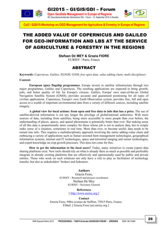 GI2015 – GI/GIS/GDI – Forum
Open GeoData Management in Europe of Regions
15. Grenzüberschreitendes Sächsisches GIS – Forum – 15. September 2015 in Dresden
CoO / GI2015-Workshop on OGD Management for Agriculture & Forestry in Europe of Regions
NNR-Special-Edition-2015 PROCEEDINGS – “GI2015-X-border-GI/GIS/GDI-FORUM” – DRESDEN ISSN 1801-6480
29
THE ADDED VALUE OF COPERNICUS AND GALILEO
FOR GEO-INFORMATION AND LBS AT THE SERVICE
OF AGRICULTURE & FORESTRY IN THE REGIONS
Stefaan DE MEY & Grazia FIORE
EURISY / Paris, France
ABSTRACT
Keywords: Copernicus, Galileo, EGNOS, GNSS, free open data, value adding chain, multi-disciplinary
Content:
European space flagship programmes. Europe invests in satellite infrastructure through two
major programmes, Galileo and Copernicus. The resulting applications are expected to bring growth,
jobs, and better quality of life for Europe's citizens. Galileo, Europe' own state-of-the-art Global
Navigation Satellite System (GNSS), provides accurate and guaranteed positioning for all types of
civilian applications. Copernicus, Europe's own Earth Observation system, provides free, full and open
access to a wealth of important environmental data from a variety of different sources, including satellite
imagery.
A global view for local actions: from open and free data to info that has a price. The use of
satellite-derived information is not any longer the privilege of global/national authorities. With more
sources of data, including from satellites, being more accessible to more people than ever before, the
understanding of places, spaces, and spatial phenomena is potentially better than ever. But making sense
of all this data is proportionally more complex for those whose job is not to analyse data, but to simply
make sense of a situation, sometimes in real time. More than ever, to become useful, data needs to be
turned into info. This requires a multidisciplinary approach involving the entire adding-value chain and
embracing a variety of applications such as Satnav-assisted farm management technologies, geographical
information systems, internet and IT technologies, space and terrestrial imaging and sensor technologies,
and expert knowledge on crop growth processes. This does not come for free.
How to get the information to the local users? Today, many initiatives to create (open) data
sharing platforms exist. New tools should rely on what is already there as much as possible and preferably
integrate in already existing platforms that are effectively and operationally used by public and private
entities. Those who work on such solutions not only have a role to play as facilitators of technology
transfer, but also as stakeholders’ brokers and federators.
Authors
Grazia Fiore,
EURISY - Research and project coordinator
Stefaan De Mey
EURISY - Secretary General
References
[ http://www.eurisy.org ]
Contact
Grazia Fiore, 94bis avenue de Suffren, 75015 Paris, France
EMail: [ Grazia.Fiore (at) eurisy.org ]
 