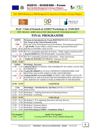 GI2015 – GI/GIS/GDI – Forum
Open GeoData Management in Europe of Regions
15. Grenzüberschreitendes Sächsisches GIS – Forum – 15. September 2015 in Dresden
CoO / GI2015-Workshop on OGD Management for Agriculture & Forestry in Europe of Regions
NNR-Special-Edition-2015 PROCEEDINGS – “GI2015-X-border-GI/GIS/GDI-FORUM” – DRESDEN ISSN 1801-6480
3
ISAF / Club of Ossiach & GI2015 Workshops @ 15.09.2015
ZINT – BUILDING – AGRI CAMPUS OF TUD – BERGSTRAßE 120 / *ENTRY KOHLENSTRAßE* !
FINAL PROGRAMME
GI2015
 5
CoO
 10
09:00 – 09:30
Welcome & Introduction by Frank HOFFMANN (IGN-Vorstand)
The Target of the Club of Ossiach (CoO)
Overview of the Networking Event & Workshops / Development perspectives
Ajit MARU, Senior Officer, Global Forum on Agricultural Research
(GFAR c/o FAO-RD) / Chair of CoO
09:30 – 10:00
 13
ICT for a sustainable agriculture & forestry – Public support needs/SensorNet
Karel CHARVAT, CEO WirelessInfo / Vice-Chair of CoO
10:00 – 10:30
 20
ICT for a sustainable agriculture and forestry – Status and missing
Walter H. MAYER, CEO PROGIS / Treasurer of CoO
10:30 – 11:00 Coffee Break
GI2015
11:00 – 11:30
 21
11:30 – 12:00
 25
12:00 – 12:30
 29
Workshop - Keynotes
Jakub KARAS (UPVISION): THE POSSIBILITY OF USING UAS IN THE
ENVIROMENT
Lenka HLADIKOVA (CENIA): COPERNICUS PROGRAMME AND
SENTINEL DATA FOR AGRICULTURE AND FORESTRY
Stefaan DeMEY & Grazia FIORE (EURISY): THE ADDED VALUE OF
COPERNICUS AND GALILEO FOR GEO-INFORMATION AND LBS AT
THE SERVICE OF AGRICULTURE & FORESTRY IN THE REGIONS
12:30 – 13:30 Lunch Break
CoO
13:30 – 13:45
Workshops – Introduction by Ajit Maru (GFAR c/o FAO-RD),
Chair of CoO
13:45 – 14:30
14:30 – 15:15
Workshop 1: Enabling Innovation for Informing Farmers
Workshop 1 continuing
15:15 – 15:30 Coffee Break
15:30 – 16:15
16:15 – 17:00
Workshop 2: ICT supporting Innovative Advisory Services
Workshop 2 continuing
17:00 – 17:15
17:15 – 17:45
17:45 – 18:00
Workshop 1 Summary Report
Workshop 2 Summary Report
CoO Networking & GI2015 - Conclusion of Day 2
"Get together"
19:00 – 23:00
Social "Get together"
Evening at BOWLING-Arena, Südhöhe/Bergstraße
 