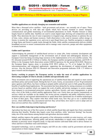GI2015 – GI/GIS/GDI – Forum
Open GeoData Management in Europe of Regions
15. Grenzüberschreitendes Sächsisches GIS – Forum – 15. September 2015 in Dresden
CoO / GI2015-Workshop on OGD Management for Agriculture & Forestry in Europe of Regions
NNR-Special-Edition-2015 PROCEEDINGS – “GI2015-X-border-GI/GIS/GDI-FORUM” – DRESDEN ISSN 1801-6480
30
SUMMARY
Satellite applications are already changing our economies and societies
More than a thousand active satellites - both government and private - are currently out of space. These
devices are providing us with data and signals which have become essential to ensure transport,
communication and global monitoring of environmental phenomena on Earth. Weather forecast is today
largely based on satellite data. Satellites are used to create digital maps showing soil composition and crop
health. They determine the rate of water evaporation in irrigated crops, allowing farmers to optimise the use
of time, water, nitrates and human resources. Earth observation is also used to measure carbon storage in
forests, to monitor the vegetation cover, and even to spot illegal forest cuts. Satellite navigation is employed
in large farms and forests to guide trucks through the fields, while satellite communication delivers reliable
broadband services to ensure communication and to manage water reservoirs, pumps and other equipments
in remote locations.
Galileo and Copernicus
Acknowledging the potential of satellite-based services to create jobs, foster economic development and
support a sustainable management of the environment and of natural and anthropogenic disasters, the
European Union has being investing large resources in the implementation of its own satellite systems. The
EU allocated around EUR 6.3 billion to Galileo, the European satellite navigation programme, and EUR 4.3
billion to the European Earth observation system GMES-Copernicus for the period 2014-2020. Moreover,
the European Space Agency alone is investing EUR 309.2 million, i.e. 7% of its budget for 2015 to
telecommunications and integrated applications, supporting the development of market-oriented space
services. Also the Horizon 2020 EU Research and Innovation programme dedicates EUR 1.73 billion to
space research and development.
Eurisy: working to prepare the European society to make the most of satellite applications by
showcasing examples of what is already available and operationally used
These investments aim at supporting the operational use of satellite-based data and signals to meet current
and future policy and societal needs. During the last 25 years, Eurisy, an association of over 30 governmental
space agencies and offices, has been working to prepare public and private users to fully grasp the potential
benefits of satellite-based applications. The association has been doing this by raising awareness on available
services based on satellites which can support the work of public and private managers in sectors ranging
from transport to environmental protection, tourism, agriculture, forestry, and water management, to quote
only a few of the fields in which satellite applications find a use. Eurisy does not merely communicate on
services which are available on the market, but invites private companies and public authorities (such as
ministries and city and regional administrations) to speak about their operational use of satellite technologies
in front of their peers. They explain what their initial needs were, how they got to use a satellite-based
service, which difficulties they encountered and how they solved them, how much it cost to adopt and use
these services and how they could be improved.
How can satellites help improving farming and forestry?
Agriculture has been one of the first sectors in which satellite-based data and signals have been consistently
showing their benefits. Weather data largely come from satellites, while “precision farming” has become
today one of the main themes among farmers and agriculture decision-makers.
Indeed, satellites improve the quality and quantity of the information available on water reserves, soil, crops,
weather and infrastructure, allowing public and private stakeholders to match water availability to water
demand, to precisely assess irrigation needs, to map and monitor cultivated fields and to advice farmers on
where and how to distribute water and fertilisers.
Geospatial technology, such as satellite imagery and GIS are also widely used by government and private
organisations to better manage forests.
 