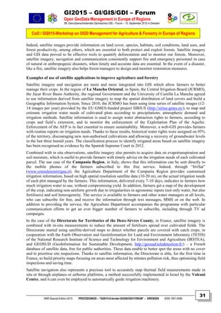 GI2015 – GI/GIS/GDI – Forum
Open GeoData Management in Europe of Regions
15. Grenzüberschreitendes Sächsisches GIS – Forum – 15. September 2015 in Dresden
CoO / GI2015-Workshop on OGD Management for Agriculture & Forestry in Europe of Regions
NNR-Special-Edition-2015 PROCEEDINGS – “GI2015-X-border-GI/GIS/GDI-FORUM” – DRESDEN ISSN 1801-6480
31
Indeed, satellite images provide information on land cover, species, habitats, soil conditions, land uses, and
forest productivity, among others, which are essential to both protect and exploit forests. Satellite imagery
and GIS data proved to be effective tools to quantify deforestation and to monitor our forests. Moreover,
satellite imagery, navigation and communication consistently support fire and emergency personnel in case
of natural or anthropogenic disasters, when timely and accurate data are essential. In the event of a disaster,
like a fire, satellite imagery also helps forest managers to design and monitor restoration measures.
Examples of use of satellite applications to improve agriculture and forestry
Satellite imagery and navigation are more and more integrated into GIS which allow farmers to better
manage their crops. In the region of La Mancha Oriental, in Spain, the Central Irrigation Board (JCRMO),
the Júcar River Basin Authority, the regional Government and the University of Castilla La Mancha agreed
to use information derived from satellite imagery to map the spatial distribution of land covers and build a
Geographic Information System. Since 2010, the JCRMO has been using time series of satellite images (12-
14 images per year) provided by the EU GMES-funded project SIRIUS (http://sirius-gmes.es/), to map and
estimate irrigation water needs of cultivated plots according to precipitations, atmospheric demand and
irrigation methods. Satellite information is used to assign water abstraction rights to farmers, according to
crops and field’s extension, and to monitor the enforcement of the Exploitation Plan of the Aquifer.
Enforcement of the AEP is in fact essential to ensure sustainability. Moreover, a web-GIS provides farmers
with routine reports on irrigation needs. Thanks to these results, historical water rights were assigned on 95%
of the territory, discouraging new non-authorised cultivations and allowing a recovery of groundwater levels
in the last three humid years. The classification process to identify irrigated areas based on satellite imagery
has been recognised as evidence by the Spanish Supreme Court in 2012.
Combined with in situ observations, satellite imagery also permits to acquire data on evapotranspiration and
soil moisture, which is useful to provide farmers with timely advice on the irrigation needs of each cultivated
parcel. The use case of the Campania Region, in Italy, shows that this information can be sent directly to
the mobile phones of the farmers subscribed to this free service. Indeed, through “IrriSat”
(www.consulenzairrigua.it), the Agriculture Department of the Campania Region provides customised
irrigation information, based on high spatial resolution satellite data (10-20 m), on the actual irrigation needs
of each plot managed by the farmers. This information, delivered every 7-10 days, indicates to farmers how
much irrigation water to use, without compromising yield. In addition, farmers get a map of the development
of the crop, indicating non-uniform growth due to irregularities in agronomic inputs (not only water, but also
fertilisers) and soil heterogeneity. The service is available to farmers and other water managers at all levels,
who can subscribe for free, and receive the information through text messages, MMS or on the web. In
addition to providing the service, the Agriculture Department accompanies the programme with particular
communication efforts to get an ever bigger number of farmers to subscribe, including through TV ad
campaigns.
In the case of the Directorate for Territories of the Deux-Sèvres County, in France, satellite imagery is
combined with in-situ measurements to reduce the amount of fertilisers spread over cultivated fields. The
Directorate started using satellite-derived maps to detect whether parcels are covered with catch crops, in
cooperation with the Earth Observation and Geoinformation for Land and Environment laboratory (TETIS)
of the National Research Institute of Science and Technology for Environment and Agriculture (IRSTEA),
and GEOSUD (GeoInformation for Sustainable Development, http://geosud.teledetection.fr/) – a French
database of satellite data, free for public authorities. These data enable to better spot the areas with no cover
and to prioritise site inspections. Thanks to satellite information, the Directorate is able, for the first time in
France, to build priority maps focusing on areas most affected by nitrates pollution risk, thus optimising field
inspections and saving time.
Satellite navigation also represents a precious tool to accurately map thermal field measurements made in
situ or through airplanes or airborne platforms, a method successfully implemented in Israel by the Volcani
Centre, and it can even be employed to automatically guide irrigation machinery.
 
