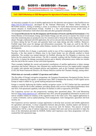 GI2015 – GI/GIS/GDI – Forum
Open GeoData Management in Europe of Regions
15. Grenzüberschreitendes Sächsisches GIS – Forum – 15. September 2015 in Dresden
CoO / GI2015-Workshop on OGD Management for Agriculture & Forestry in Europe of Regions
NNR-Special-Edition-2015 PROCEEDINGS – “GI2015-X-border-GI/GIS/GDI-FORUM” – DRESDEN ISSN 1801-6480
32
An innovative example of a use of satellite applications for fire detection and response is the FireHub service
(http://195.251.203.94/seviri/), developed by the National Observatory of Athens (NOA) within the
BEYOND initiative, aiming at building a centre of excellence for Earth observation-based monitoring of
natural disasters in South-Eastern Europe. FireHub is a fire early-warning service which relies on
meteorological information, Earth observation data and other geospatial information.
The General Directorate for the Development and Protection of Forests and Rural Environment of the
Greek Ministry of Environment, Energy and Climate Change uses this service to monitor fire extent in real
time (fire monitoring data are produced every five minutes) and to forecast the smoke dispersion 15 minutes
ahead. Through a dedicated web-GIS application, the service also provides information on fires that occurred
in Greece during the last 30 years and generates burnt scar maps during and after wildfires. Moreover,
FireHub maps burnt areas for damage and deforestation assessment. The maps are used by the DG to
implement relief activities, to estimate carbon balance, monitor fire and soil erosion risk, and to plan urban
developments.
The basic FireHub, free of charge, is particularly useful in case of fires originating outside Greek borders.
Recently, a fire that started in Albania close to the Greek border was not officially notified to Greek
authorities. The accident was instead detected via FireHub, allowing the Fire Brigades to intervene even
before the fire entered the Greek territory. The DG is currently working with the FireHub team to enhance
the service, to hasten the damage assessment process and to identify reforestation areas within two months
after the end of the fire season, in line with Greek legislation.
These examples highlight the current and potential contributions of satellite applications to better manage
agriculture and forestry. Moreover, they illustrate how satellite-based services can support public managers
to comply with national and European policies and legislation, such as the Common Agricultural Policy
(CAP), the Water Framework Directive, the Nitrates Directive and the Soil Thematic Strategy, among others.
Which data are currently available? (Copernicus and Galileo)
The first pillar of Europe's navigation programme, the European Geostationary Navigation Overlay Service
(EGNOS), enhancing GPS signals, is operational since 2009. It sharpens the accuracy of GPS signals across
Europe to make it usable for e.g. goods tracking and precision farming.
Europe is currently deploying the Galileo satellite navigation system. In 2012 Galileo had four operational
satellites in orbit for the in-orbit validation, providing already early services with reduced performance from
mid 2014. Full operational capability with about 30 satellites in orbit is expected by 2019/2020.
The Copernicus services are also progressively reaching their operational phase. The Land Monitoring
Services (http://land.copernicus.eu/), operational since 2012, provide geographical information on land cover
and on variables related, for instance, to the vegetation state or the water cycle. They support applications in
a variety of domains, such as spatial planning, forest management, water management, agriculture and food
security, etc.
The Copernicus services represent a unique opportunity to develop more accurate and reliable applications
for agriculture and forestry. A closer cooperation between data providers, machine makers and farmers is
necessary to integrate all these technologies into easy-to-use tools for farmers. This process of mutual
collaboration will be a step of outmost importance to prepare both users and service providers to make the
most of the information provided by EGNOS, Galileo and Copernicus once these programmes will have
reached their full operational stage.
 