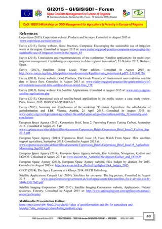 GI2015 – GI/GIS/GDI – Forum
Open GeoData Management in Europe of Regions
15. Grenzüberschreitendes Sächsisches GIS – Forum – 15. September 2015 in Dresden
CoO / GI2015-Workshop on OGD Management for Agriculture & Forestry in Europe of Regions
NNR-Special-Edition-2015 PROCEEDINGS – “GI2015-X-border-GI/GIS/GDI-FORUM” – DRESDEN ISSN 1801-6480
33
References:
Copernicus (2015), Copernicus website, Products and Services. Consulted in August 2015 at:
www.copernicus.eu/main/services
Eurisy (2011), Eurisy website, Good Practices, Campania: Encouraging the sustainable use of irrigation
water in the region. Consulted in August 2015 at: www.eurisy.org/good-practice-campania-encouraging-the-
sustainable-use-of-irrigation-water-in-the-region_85
Eurisy (2013), Conclusions and recommendations of the conference “Satellite applications for multi-level
irrigation management: Capitalising on experience to drive regional innovation”, 31 October 2013, Badajoz,
Spain.
Eurisy (2013), Satellites Going Local: Water edition. Consulted in August 2015 at:
http://www.eurisy.org/data_files/publications-documents/4/publications_document-4.pdf?t=1391443756
Eurisy (2015), Eurisy website, Good Practices, The Greek Ministry of Environment uses real-time satellite
data to detect fires. Consulted in August 2015 at: www.eurisy.org/good-practice-the-greek-ministry-of-
environment-uses-real-time-satellite-data-to-detect-fires_158
Eurisy (2015), Eurisy website, On Satellite Applications. Consulted in August 2015 at: www.eurisy.org/on-
satellite-applications.php
Eurisy (2015), Operational uses of satellite-based applications in the public sector: a case study review,
Paris, France, 2015. ISBN 978-2-9551847-0-7.
Eurisy (2015), Summary and Conclusions of the workshop “Precision Agriculture: the added-value of
geoinformation and LBS, Vienna, Austria, 21 April 2015. Consulted in August 2015 at:
www.eurisy.org/event-precision-agriculture-the-added-value-of-geoinformation-and-lbs_32/summary-and-
conclusions
European Space Agency (2013), Copernicus Brief, Issue 2, Preserving Forests Cutting Carbon, September
2013. Consulted in August 2015 at:
www.copernicus.eu/sites/default/files/documents/Copernicus_Briefs/Copernicus_Brief_Issue2_Carbon_Sep
2013.pdf
European Space Agency (2013), Copernicus Brief, Issue 35, Food Watch From Space: How satellites
support agriculture, September 2013. Consulted in August 2015 at:
www.copernicus.eu/sites/default/files/documents/Copernicus_Briefs/Copernicus_Brief_Issue35_Agriculture
Monitoring_Sep2013.pdf
European Space Agency (2014), European Space Agency website, Our Activities, Navigation, Galileo and
EGNOS. Consulted in August 2015 at: www.esa.int/Our_Activities/Navigation/Galileo_and_EGNOS
European Space Agency (2015), European Space Agency website, ESA budget by domain for 2015.
Consulted in August 2015 at: http://www.esa.int/For_Media/Highlights/ESA_budget_2015
OECD (2014), The Space Economy at a Glance 2014, OECD Publishing.
Satellite Applications Catapult Ltd (2014), Satellites for everyone, The big picture, Consulted in August
2015 at: www.spaceforsmartergovernment.uk/workspace/assets/files/satellites-for-everyone-s4e-br-
5404e13017bd5.pdf
Satellite Imaging Corporation (2001-2015), Satellite Imaging Corporation website, Applications, Natural
resources, Forestry. Consulted in August 2015 at: http://www.satimagingcorp.com/applications/natural-
resources/forestry
Multimedia Presentation Online:
https://prezi.com/ytb6-4lnn2l2/the-added-value-of-geoinformation-and-lbs-for-agriculture-and-
forestry/?utm_campaign=share&utm_medium=copy
 