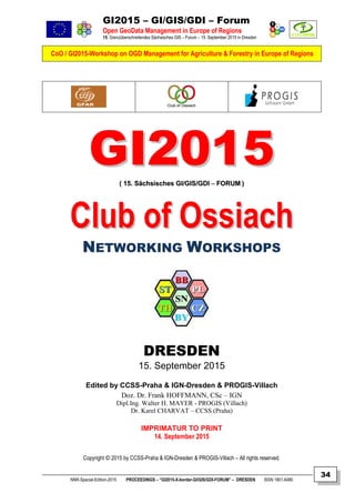 GI2015 – GI/GIS/GDI – Forum
Open GeoData Management in Europe of Regions
15. Grenzüberschreitendes Sächsisches GIS – Forum – 15. September 2015 in Dresden
CoO / GI2015-Workshop on OGD Management for Agriculture & Forestry in Europe of Regions
NNR-Special-Edition-2015 PROCEEDINGS – “GI2015-X-border-GI/GIS/GDI-FORUM” – DRESDEN ISSN 1801-6480
34
GGII22001155(( 1155.. SSääcchhssiisscchheess GGII//GGIISS//GGDDII –– FFOORRUUMM ))
CClluubb ooff OOssssiiaacchh
NETWORKING WORKSHOPS
DRESDEN
15. September 2015
Edited by CCSS-Praha & IGN-Dresden & PROGIS-Villach
Doz. Dr. Frank HOFFMANN, CSc – IGN
Dipl.Ing. Walter H. MAYER - PROGIS (Villach)
Dr. Karel CHARVAT – CCSS (Praha)
IMPRIMATUR TO PRINT
14. September 2015
Copyright © 2015 by CCSS-Praha & IGN-Dresden & PROGIS-Villach – All rights reserved.
 