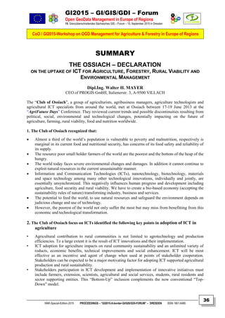 GI2015 – GI/GIS/GDI – Forum
Open GeoData Management in Europe of Regions
15. Grenzüberschreitendes Sächsisches GIS – Forum – 15. September 2015 in Dresden
CoO / GI2015-Workshop on OGD Management for Agriculture & Forestry in Europe of Regions
NNR-Special-Edition-2015 PROCEEDINGS – “GI2015-X-border-GI/GIS/GDI-FORUM” – DRESDEN ISSN 1801-6480
36
SUMMARY
THE OSSIACH – DECLARATION
ON THE UPTAKE OF ICT FOR AGRICULTURE, FORESTRY, RURAL VIABILITY AND
ENVIRONMENTAL MANAGEMENT
Dipl.Ing. Walter H. MAYER
CEO of PROGIS GmbH, Italienerstr. 3, A-9500 VILLACH
The “Club of Ossiach”, a group of agriculturists, agribusiness managers, agriculture technologists and
agricultural ICT specialists from around the world, met at Ossiach between 17-19 June 2013 at the
“AgriFuture Days” Conference. They reviewed current trends and possible discontinuities resulting from
political, social, environmental and technological changes, potentially impacting on the future of
agriculture, farming, rural viability, food and nutrition worldwide.
1. The Club of Ossiach recognized that:
 Almost a third of the world’s population is vulnerable to poverty and malnutrition, respectively is
marginal in its current food and nutritional security, has concerns of its food safety and reliability of
its supply.
 The resource poor small holder farmers of the world are the poorest and the bottom of the heap of the
hungry.
 The world today faces severe environmental changes and damages. In addition it cannot continue to
exploit natural resources in the current unsustainable manner.
 Information and Communication Technologies (ICTs), nanotechnology, biotechnology, materials
and space technology among many other technological innovations, individually and jointly, are
essentially unsynchronized. This negatively influences human progress and development including
agriculture, food security and rural viability. We have to create a bio-based economy (accepting the
sustainability rules of nature) transforming industry, business and services.
 The potential to feed the world, to use natural resources and safeguard the environment depends on
judicious change and use of technology.
 However, the poorest of the world not only suffer the most but may miss from benefitting from this
economic and technological transformation.
2. The Club of Ossiach focus on ICTs identified the following key points in adoption of ICT in
agriculture
• Agricultural contribution to rural communities is not limited to agrotechnology and production
efficiencies. To a large extent it is the result of ICT innovations and their implementation.
• ICT adoption for agriculture impacts on rural community sustainability and an unlimited variety of
roducts, economic benefits, technical improvements and social enhancement. ICT will be most
effective as an incentive and agent of change when used at points of stakeholder cooperation.
Stakeholders can be expected to be a major motivating factor for adopting ICT supported agricultural
production and rural sustainability.
• Stakeholders participation in ICT development and implementation of innovative initiatives must
include farmers, extension, scientists, agricultural and social services, students, rural residents and
sector supporting entities. This “Bottom-Up” inclusion complements the now conventional “Top-
Down” model.
 