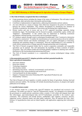GI2015 – GI/GIS/GDI – Forum
Open GeoData Management in Europe of Regions
15. Grenzüberschreitendes Sächsisches GIS – Forum – 15. September 2015 in Dresden
CoO / GI2015-Workshop on OGD Management for Agriculture & Forestry in Europe of Regions
NNR-Special-Edition-2015 PROCEEDINGS – “GI2015-X-border-GI/GIS/GDI-FORUM” – DRESDEN ISSN 1801-6480
37
3. The Club of Ossiach, recognized that these technologies:
 Create promising choices including the change of the nature of information. This will make it easier
to distribute, share and utilize data, information and knowledge.
 Contribute to implementation of opportunities, addressing discontinuities and new options;
 Are most effectual as a means of change when effectively integrated at the points of collaboration
between the various stakeholders. They enhance development by introducing new elements of
flexibility in production, development of innovations and facilitating their implementation.
 Dictate caution and care in access and use of ICT supported knowledge especially during
introductory stages. The knowledge must be focused on people, sustainability, equity, welfare and
“happiness”. “Sustainability” in this context must be understood as furthering economical
development, lifelong learning, social justice and environmental integrity.
 ICT produces ruptures through creative technological breakthroughs: from “constructive destruction
to destructive construction”. It enables the transformation of concurrent practices driven by tradition,
ulterior external interests and obsolete technologies. ICT can support individuals in motivating,
integrating and sustaining change in communities. With this understanding ICT will contribute to
create choices and processes of change especially through partnerships and co-leadership.
 The Club of Ossiach recognized further that by creative cooperation sustainable and responsible
agriculture can be attained. This will demonstrate the feasibility of future evolution of Earth’s
ecosystems. They will enhance health and well-being globally inaddition to attaining more effective
distribution of the food produced and minimizing food waste.
 The Club of Ossiach considered it as a responsibility to pursue technological change within
agriculture.
4. Recommended/expected ICT Adoption priorities and their potential benefits for
future agricultural communities:
• Innovation adoption
• Know-how transfer
• Technology integration
• New business models
• Stimulating innovations – technical, environmental, social and more.....
• Cooperation at the various production and social levels
• Universal benefit for all chain members
• Support a “European Innovation Partnership (EIP): Agricultural Productivity and
• Sustainability” initiative.
The Club of Ossiach will meet regularly, to jointly consider the future of agriculture, farming, food and
nutrition and rural viability. The meetings will include documenting the process, its progress and regular
publication of its findings.
5. A possible business-model
A new business model for a country-wide Agro-ICT-adoption was introduced and reviewed at the
conference. The model was titled an “Agro-ICT-Infrastructure concept”. It is designed to be initiated by
the government or a public-private consortium within a country. It will collate and integrate basic data
like ortho-images, agro-meteorological data and ICT-technologies accessible to the country’s agro-
community. This community will include farmers, smallholders, their suppliers, customers, advisors,
supporting science, education bodies and other public authorities. They all represent the food-, feed-,
biomass- or log-production chain and are linked together with applications supporting their information
needs.
 