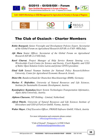 GI2015 – GI/GIS/GDI – Forum
Open GeoData Management in Europe of Regions
15. Grenzüberschreitendes Sächsisches GIS – Forum – 15. September 2015 in Dresden
CoO / GI2015-Workshop on OGD Management for Agriculture & Forestry in Europe of Regions
NNR-Special-Edition-2015 PROCEEDINGS – “GI2015-X-border-GI/GIS/GDI-FORUM” – DRESDEN ISSN 1801-6480
38
The Club of Ossiach - Charter Members
Robin Bourgeois Senior Foresight and Development Policies Expert, Secretariat
of the Global Forum on Agricultural Research (GFAR c/o FAO- #RD),Italy;
Ajit Maru Senior Officer, Secretariat of the Global Forum on Agricultural
Research (GFAR c/o FAO) Italy,
Karel Charvat, Project Manager of Help Service Remote Sensing s.r.o.,
WirelessInfo Czech Centre for Science and Society, Czech Republic and CEO
of Baltic Open Solution Centre Latvia and former EFITA president;
Ehud Gelb Samuel Neaman Institute for National Policy Research,Hebrew
University, Center for Agricultural Economic Research, Israel;
Dieter Ott, Bundesverband der Deutschen Maschinenringe (BMR), Germany;
Markus F. Hofreither, University of Natural Resources and Life Sciences,
Institute for Sustainable Economic Development, Austria;
Kyandoghere Kyamakya,Smart System Technologies-Transportation Informatics,
Alpen Adria University, Austria;
Alphons Claessens, NIT Holding – Limited, Netherland;
Alfred Pitterle, University of Natural Resources and Life Sciences Institute of
Silviculture and CEO of ForCert GmbH, Vienna, Austria;
Walter Mayer, Chief Executive Officer, PROGIS Software GmbH, Villach, Austria
For more information and comments please contact
office@agrifuturedays.com
“Club of Ossiach”, Postgasse 6, A-9500 Villach
clubofossiach@agrifuturedays.com
 