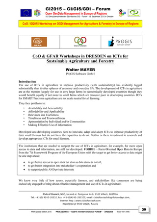 GI2015 – GI/GIS/GDI – Forum
Open GeoData Management in Europe of Regions
15. Grenzüberschreitendes Sächsisches GIS – Forum – 15. September 2015 in Dresden
CoO / GI2015-Workshop on OGD Management for Agriculture & Forestry in Europe of Regions
NNR-Special-Edition-2015 PROCEEDINGS – “GI2015-X-border-GI/GIS/GDI-FORUM” – DRESDEN ISSN 1801-6480
39
CoO & GFAR Workshops in DRESDEN on ICTs for
Sustainable Agriculture and Forestry
Walter MAYER
ProGIS Software GmbH
Introduction
The use of ICTs in agriculture to improve productivity (with sustainability) has evidently lagged
substantially than it other spheres of economy and everyday life. The development of ICTs in agriculture
are at the moment largely for use in very large farms in economically developed countries though they
would benefit equally if not more in small farms which are resource poor in developing countries. ICTs
for SMART/Precision agriculture are not scale neutral for all farming.
They face problems in:
• Availability and Accessibility
• Affordability and Applicability
• Relevance and Usefulness
• Timeliness and Trustworthiness
• Appropriation by Individual and/or Communities
• Making Effective Use of Information
Developed and developing countries need to innovate, adapt and adopt ICTs to improve productivity of
their small farmers but do not have the capacities to do so. Neither is there investment to research and
develop appropriate ICTs for small farmers.
The institutions that are needed to support the use of ICTs in agriculture, for example, for more open
access to data and information, are still not developed. FOODIE – Farm Oriented Open Data in Europe
from the 7th Framework Program of the European Union with the target to get better access to data might
be one step ahead:
 to get better access to open data but also as data alone is not all,
 to get better integration into stakeholder´s cooperation and
 to support public AND private interests
We know very little of how actors, especially farmers, and stakeholders like consumers are being
inclusively engaged to bring about effective management and use of ICTs in agriculture.
Club of Ossiach, NGO, located at: Postgasse No 6, 9500 Villach, AUSTRIA
Tel. +43 (0) 4242-26332, Fax +43-(0)4242-263327, email: clubofossiach@agrifuturedays.com,
Internet:http://www.clubofossiach.com
Registered at 9500 Villach, Austria
 