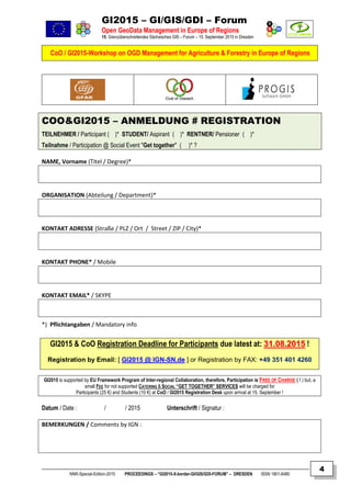 GI2015 – GI/GIS/GDI – Forum
Open GeoData Management in Europe of Regions
15. Grenzüberschreitendes Sächsisches GIS – Forum – 15. September 2015 in Dresden
CoO / GI2015-Workshop on OGD Management for Agriculture & Forestry in Europe of Regions
NNR-Special-Edition-2015 PROCEEDINGS – “GI2015-X-border-GI/GIS/GDI-FORUM” – DRESDEN ISSN 1801-6480
4
COO&GI2015 – ANMELDUNG # REGISTRATION
TEILNEHMER / Participant ( )* STUDENT/ Aspirant ( )* RENTNER/ Pensioner ( )*
Teilnahme / Participation @ Social Event "Get together" ( )* ?
NAME, Vorname (Titel / Degree)*
ORGANISATION (Abteilung / Department)*
KONTAKT ADRESSE (Straße / PLZ / Ort / Street / ZIP / City)*
KONTAKT PHONE* / Mobile
KONTAKT EMAIL* / SKYPE
*) Pflichtangaben / Mandatory info
GI2015 & CoO Registration Deadline for Participants due latest at: 3311..0088..22001155 !
Registration by Email: [ GI2015 @ IGN-SN.de ] or Registration by FAX: ++4499 335511 440011 44226600
GI2015 is supported by EU Framework Program of Inter-regional Collaboration, therefore, Participation is FREE OF CHARGE ( ! ) but, a
small FEE for not supported CATERING & SOCIAL “GET TOGETHER” SERVICES will be charged for
Participants (25 €) and Students (10 €) at CoO / GI2015 Registration Desk upon arrival at 15. September !
Datum / Date : / / 2015 Unterschrift / Signatur :
BEMERKUNGEN / Comments by IGN :
 