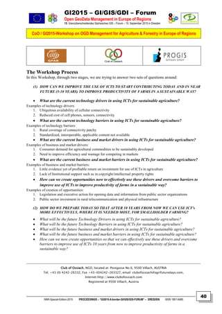 GI2015 – GI/GIS/GDI – Forum
Open GeoData Management in Europe of Regions
15. Grenzüberschreitendes Sächsisches GIS – Forum – 15. September 2015 in Dresden
CoO / GI2015-Workshop on OGD Management for Agriculture & Forestry in Europe of Regions
NNR-Special-Edition-2015 PROCEEDINGS – “GI2015-X-border-GI/GIS/GDI-FORUM” – DRESDEN ISSN 1801-6480
40
The Workshop Process
In this Workshop, through two stages, we are trying to answer two sets of questions around:
(1) HOW CAN WE IMPROVE THE USE OF ICTS TO START CONTRIBUTING TODAY AND IN NEAR
FUTURE (5-10 YEARS) TO IMPROVE PRODUCTIVITY OF FARMS IN A SUSTAINABLE WAY?
 What are the current technology drivers in using ICTs for sustainable agriculture?
Examples of technology drivers:
1. Ubiquitous availability of cellular connectivity
2. Reduced cost of cell phones, sensors, connectivity
 What are the current technology barriers in using ICTs for sustainable agriculture?
Examples of technology barriers:
1. Rural coverage of connectivity patchy
2. Standardized, interoperable, applicable content not available
 What are the current business and market drivers in using ICTs for sustainable agriculture?
Examples of business and market drivers:
1. Consumer demand for agricultural commodities to be sustainably developed
2. Need to improve efficiency and wastage for competing in markets
 What are the current business and market barriers in using ICTs for sustainable agriculture?
Examples of business and market barriers:
1. Little evidence yet of profitable return on investment for use of ICTs in agriculture
2. Lack of Institutional support such as in copyright/intellectual property rights
 How can we create opportunities now to effectively use these drivers and overcome barriers to
improve use of ICTs to improve productivity of farms in a sustainable way?
Examples of creation of opportunities:
1. Legislation and executive action for opening data and information from public sector organizations
2. Public sector investment in rural telecommunication and physical infrastructure
(2) HOW DO WE PREPARE TODAY SO THAT AFTER 10 YEARS FROM NOW WE CAN USE ICT's
MORE EFFECTIVELY, WHERE IT IS NEEDED MOST, FOR SMALLHOLDER FARMING?
 What will be the future Technology Drivers in using ICTs for sustainable agriculture?
 What will be the future Technology Barriers in using ICTs for sustainable agriculture?
 What will be the future business and market drivers in using ICTs for sustainable agriculture?
 What will be the future business and market barriers in using ICTs for sustainable agriculture?
 How can we now create opportunities so that we can effectively use these drivers and overcome
barriers to improve use of ICTs 10 years from now to improve productivity of farms in a
sustainable way?
Club of Ossiach, NGO, located at: Postgasse No 6, 9500 Villach, AUSTRIA
Tel. +43 (0) 4242-26332, Fax +43-(0)4242-263327, email: clubofossiach@agrifuturedays.com,
Internet:http://www.clubofossiach.com
Registered at 9500 Villach, Austria
 