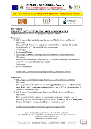 GI2015 – GI/GIS/GDI – Forum
Open GeoData Management in Europe of Regions
15. Grenzüberschreitendes Sächsisches GIS – Forum – 15. September 2015 in Dresden
CoO / GI2015-Workshop on OGD Management for Agriculture & Forestry in Europe of Regions
NNR-Special-Edition-2015 PROCEEDINGS – “GI2015-X-border-GI/GIS/GDI-FORUM” – DRESDEN ISSN 1801-6480
41
Workshop 1:
ENABLING INNOVATIONS FOR INFORMING FARMERS
The participants will be divided into groups (or subgroups) if needed.
1st Session:
A. Sub-Groups on Current Technology, Business and Market Drivers and Barriers
Discussants
Provide through discussion in each group, a prioritized list of 3 current drivers and
barriers in using ICTs for sustainable agriculture each for:
1. Technology
2. Business and Markets
B. Sub-Groups on Future Technology, Business and Market Drivers and Barriers
Discussants
Provide in each sub-group, a prioritized list of 3 possible future drivers and barriers in
using ICTs for sustainable agriculture each for:
1. Technology
2. Business and Markets
C. Both Groups: Presentation of each sub-group lists of drivers and barriers
2nd Session:
A. Sub-Groups on Current Technology, Business and Market Drivers and Barriers
Discussants
 List 3 suggestions each for how we can create opportunities now to (1) Effectively use
these drivers and (2) overcome barriers to improve use of ICTs to improve productivity
of farms in a sustainable way?
B. Sub-Groups on Future Technology, Business and Market Drivers and Barriers
Discussants
 List 3 suggestions for how can we now create opportunities now so that we can (1)
effectively use these drivers and (2) overcome barriers to improve use of ICTs 10 years
from now to improve productivity of farms in a sustainable way?
C. Both Group Plenary: Presentation of sub-group lists opportunities
Club of Ossiach, NGO, located at: Postgasse No 6, 9500 Villach, AUSTRIA
Tel. +43 (0) 4242-26332, Fax +43-(0)4242-263327, email: clubofossiach@agrifuturedays.com,
Internet:http://www.clubofossiach.com
Registered at 9500 Villach, Austria
 