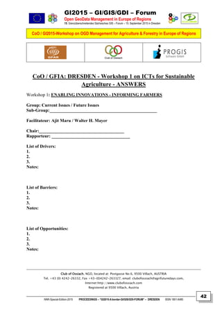 GI2015 – GI/GIS/GDI – Forum
Open GeoData Management in Europe of Regions
15. Grenzüberschreitendes Sächsisches GIS – Forum – 15. September 2015 in Dresden
CoO / GI2015-Workshop on OGD Management for Agriculture & Forestry in Europe of Regions
NNR-Special-Edition-2015 PROCEEDINGS – “GI2015-X-border-GI/GIS/GDI-FORUM” – DRESDEN ISSN 1801-6480
42
CoO / GFIA: DRESDEN - Workshop 1 on ICTs for Sustainable
Agriculture - ANSWERS
Workshop 1: ENABLING INNOVATIONS - INFORMING FARMERS
Group: Current Issues / Future Issues
Sub-Group:________________________________________________
Facilitateur: Ajit Maru / Walter H. Mayer
Chair:______________________________________
Rapporteur: ___________________________________
List of Drivers:
1.
2.
3.
Notes:
List of Barriers:
1.
2.
3.
Notes:
List of Opportunities:
1.
2.
3.
Notes:
Club of Ossiach, NGO, located at: Postgasse No 6, 9500 Villach, AUSTRIA
Tel. +43 (0) 4242-26332, Fax +43-(0)4242-263327, email: clubofossiach@agrifuturedays.com,
Internet:http://www.clubofossiach.com
Registered at 9500 Villach, Austria
 