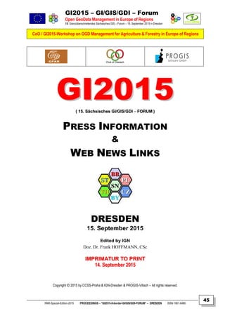 GI2015 – GI/GIS/GDI – Forum
Open GeoData Management in Europe of Regions
15. Grenzüberschreitendes Sächsisches GIS – Forum – 15. September 2015 in Dresden
CoO / GI2015-Workshop on OGD Management for Agriculture & Forestry in Europe of Regions
NNR-Special-Edition-2015 PROCEEDINGS – “GI2015-X-border-GI/GIS/GDI-FORUM” – DRESDEN ISSN 1801-6480
45
GGII22001155(( 1155.. SSääcchhssiisscchheess GGII//GGIISS//GGDDII –– FFOORRUUMM ))
PRESS INFORMATION
&
WEB NEWS LINKS
DRESDEN
15. September 2015
Edited by IGN
Doz. Dr. Frank HOFFMANN, CSc
IIMMPPRRIIMMAATTUURR TTOO PPRRIINNTT
1144.. SSeepptteemmbbeerr 22001155
Copyright © 2015 by CCSS-Praha & IGN-Dresden & PROGIS-Villach – All rights reserved.
 