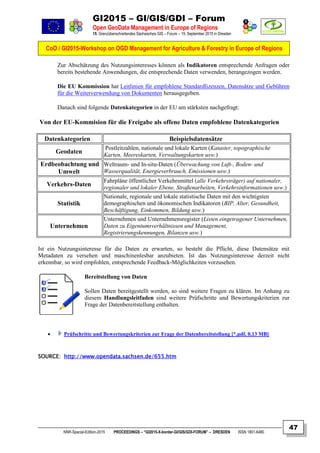 GI2015 – GI/GIS/GDI – Forum
Open GeoData Management in Europe of Regions
15. Grenzüberschreitendes Sächsisches GIS – Forum – 15. September 2015 in Dresden
CoO / GI2015-Workshop on OGD Management for Agriculture & Forestry in Europe of Regions
NNR-Special-Edition-2015 PROCEEDINGS – “GI2015-X-border-GI/GIS/GDI-FORUM” – DRESDEN ISSN 1801-6480
47
Zur Abschätzung des Nutzungsinteresses können als Indikatoren entsprechende Anfragen oder
bereits bestehende Anwendungen, die entsprechende Daten verwenden, herangezogen werden.
Die EU Kommission hat Leitlinien für empfohlene Standardlizenzen, Datensätze und Gebühren
für die Weiterverwendung von Dokumenten herausgegeben.
Danach sind folgende Datenkategorien in der EU am stärksten nachgefragt:
Von der EU-Kommision für die Freigabe als offene Daten empfohlene Datenkategorien
Datenkategorien Beispielsdatensätze
Geodaten
Postleitzahlen, nationale und lokale Karten (Kataster, topographische
Karten, Meereskarten, Verwaltungskarten usw.)
Erdbeobachtung und
Umwelt
Weltraum- und In-situ-Daten (Überwachung von Luft-, Boden- und
Wasserqualität, Energieverbrauch, Emissionen usw.)
Verkehrs-Daten
Fahrpläne öffentlicher Verkehrsmittel (alle Verkehrsträger) auf nationaler,
regionaler und lokaler Ebene, Straßenarbeiten, Verkehrsinformationen usw.)
Statistik
Nationale, regionale und lokale statistische Daten mit den wichtigsten
demographischen und ökonomischen Indikatoren (BIP, Alter, Gesundheit,
Beschäftigung, Einkommen, Bildung usw.)
Unternehmen
Unternehmen und Unternehmensregister (Listen eingetragener Unternehmen,
Daten zu Eigentumsverhältnissen und Management,
Registrierungskennungen, Bilanzen usw.)
Ist ein Nutzungsinteresse für die Daten zu erwarten, so besteht die Pflicht, diese Datensätze mit
Metadaten zu versehen und maschinenlesbar anzubieten. Ist das Nutzungsinteresse derzeit nicht
erkennbar, so wird empfohlen, entsprechende Feedback-Möglichkeiten vorzusehen.
Bereitstellung von Daten
Sollen Daten bereitgestellt werden, so sind weitere Fragen zu klären. Im Anhang zu
diesem Handlungsleitfaden sind weitere Prüfschritte und Bewertungskriterien zur
Frage der Datenbereitstellung enthalten.
 Prüfschritte und Bewertungskriterien zur Frage der Datenbereitstellung [*.pdf, 0,13 MB]
SOURCE: http://www.opendata.sachsen.de/655.htm
 