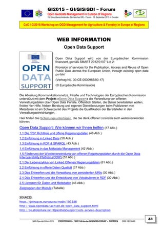 GI2015 – GI/GIS/GDI – Forum
Open GeoData Management in Europe of Regions
15. Grenzüberschreitendes Sächsisches GIS – Forum – 15. September 2015 in Dresden
CoO / GI2015-Workshop on OGD Management for Agriculture & Forestry in Europe of Regions
NNR-Special-Edition-2015 PROCEEDINGS – “GI2015-X-border-GI/GIS/GDI-FORUM” – DRESDEN ISSN 1801-6480
48
WEB INFORMATION
Open Data Support
Open Data Support wird von der Europäischen Kommission
finanziert, gemäß SMART 2012/0107 ‘Lot 2:
Provision of services for the Publication, Access and Reuse of Open
Public Data across the European Union, through existing open data
portals’
(Vertrag No. 30-CE-0530965/00-17)
(© Europäische Kommission)
Die Abteilung Kommunikationsnetze, Inhalte und Technologien der Europäischen Kommission
unterstützt mit dem Projekt »Open Data Support« die Verbreitung von offenen
Verwaltungsdaten über Open Data Portale. Öffentlich Stellen, die Daten bereitstellen wollen,
finden hier Hilfe. Neben Beratung und eigenen Dienstleistungen beim Publizieren von
Metadaten ist ein Schwerpunkt des Projekts die Qualifikation der Bereitsteller in den
Verwaltungseinrichtungen.
Hier finden Sie Schulungsunterlagen, die Sie dank offener Lizenzen auch weiterverwenden
können.
Open Data Support: Wie können wir Ihnen helfen (17 Abb.)
1.1 Die 'PSI' Richtlinie und offene Regierungsdaten (46 Abb.)
1.2 Einführung in Linked Data (50 Abb.)
1.3 Einführung in RDF & SPARQL (43 Abb.)
1.4 Einführung in das Metadata Management (42 Abb.)
1.5 Förderung der Wiederverwendung von offenen Regierungsdaten durch die Open Data
Interoperability Platform (ODIP) (52 Abb.)
2.1 Der Lebenszyklus von Linked Offenen Regierungsdaten (61 Abb.)
2.2 Einführung in offene Daten Qualität (37 Abb.)
2.3 Das Entwerfen und die Verwaltung von persistenten URIs (30 Abb.)
2.4 Das Entwerfen und die Entwicklung von Vokabularen in RDF (30 Abb.)
2.5 Lizenzen für Daten und Metadaten (46 Abb.)
Zielgruppen der Module (Tabelle)
SOURCES:
https://joinup.ec.europa.eu/node/103388
http://www.opendata.sachsen.de/open_data_support.html
http://de.slideshare.net/OpenDataSupport/ods-service-description
 