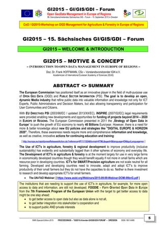 GI2015 – GI/GIS/GDI – Forum
Open GeoData Management in Europe of Regions
15. Grenzüberschreitendes Sächsisches GIS – Forum – 15. September 2015 in Dresden
CoO / GI2015-Workshop on OGD Management for Agriculture & Forestry in Europe of Regions
NNR-Special-Edition-2015 PROCEEDINGS – “GI2015-X-border-GI/GIS/GDI-FORUM” – DRESDEN ISSN 1801-6480
5
GI2015 – 15. Sächsisches GI/GIS/GDI – Forum
GI2015 – WELCOME & INTRODUCTION
GI2015 – MOTIVE & CONCEPT
– INTRODUCTION TO OPEN DATA MANAGEMENT IN EUROPE OF REGIONS –
Doz. Dr. Frank HOFFMANN, CSc – Vorstandsvorsitzender IGN e.V.
Academician of International Eurasian Academy of Sciences (IEAS)
ABSTRACT <> SUMMARY
The European Commission has positioned itself as an innovative player in the field of multi-purpose use
of OPEN GEO DATA (OGD) and PUBLIC SECTOR INFORMATION (PSI). The goal is to develop an open,
dynamic Media industry that refine public data into valuable information and knowledge not only for ICT
Experts, Public Administrators and Decision Makers, but also allowing transparency and participation for
User Communities and Citizens.
With EU DIRECTIVES PSI (2003/98/EC / updated 2013/XX/EC), INSPIRE (2007/02/EC) legal requirements
were provided enabling new developments and opportunities for funding of projects beyond 2014 – 2020
in EUROPE OF REGIONS. The European Commission presented in 2011 the „Strategy of Open Data in
Europe“ to push the growth of EU economy to nearly 40 Billions Euro/year. However, there is a need for
more & better knowledge about new EU policies and strategies like "DIGITAL EUROPE & HORIZON
2020". Therefore, these awareness needs require more and comprehensive information and knowledge,
as well as creative, innovative actions for continuing education and training:
[ http://europa.eu/rapid/pressReleasesAction.do?reference=IP/11/1524&format=HTML&aged=0&language=EN&guiLanguage=en ]
The Use of ICT's in agriculture, forestry & regional development to improve productivity (inclusive
sustainability) has evidently and substantially lagged than it other spheres of economy and everyday life.
The Development of ICT's in agriculture & forestry is at the moment largely for use in very large farms
in economically developed countries though they would benefit equally if not more in small farms which are
resource poor in developing countries. ICT's for SMART/Precision agriculture are not scale neutral for all
farming. Developed and developing countries need to innovate, adapt and adopt ICT's to improve
productivity of their small farmers but they do not have the capacities to do so. Neither is there investment
to research and develop appropriate ICT's for small farmers.
 The UN-FAO Webinar: [ https://www.asist.org/Webinars/2015-09-09-Webinar-DCMI-99bnG.pdf ]
The institutions that are needing to support the use of ICT's in agriculture, for example, for more open
access to data and information, are still not developed. FOODIE – Farm Oriented Open Data in Europe
from the 7th Framework Program of the European Union with the target to get better access to data
might be one step ahead:
 to get better access to open data but also as data alone is not all,
 to get better integration into stakeholder´s cooperation and
 to support public AND private interests
 