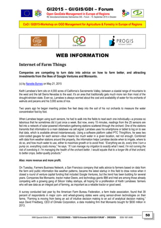 GI2015 – GI/GIS/GDI – Forum
Open GeoData Management in Europe of Regions
15. Grenzüberschreitendes Sächsisches GIS – Forum – 15. September 2015 in Dresden
CoO / GI2015-Workshop on OGD Management for Agriculture & Forestry in Europe of Regions
NNR-Special-Edition-2015 PROCEEDINGS – “GI2015-X-border-GI/GIS/GDI-FORUM” – DRESDEN ISSN 1801-6480
50
WEB INFORMATION
Internet of Farm Things
Companies are competing to turn data into advice on how to farm better, and attracting
investments from the likes of Google Ventures and Monsanto.
(c) by Nanette Byrnes on May 21, 2015
Keith Larrabee’s farm sits on 4,000 acres of California’s Sacramento Valley, between a coastal range of mountains to
the west and the tall Sierra Nevadas to the east. It’s an area that traditionally gets much more rain than most of the
drought-stricken state. Even so, Larrabee is always worried about the cost and availability of water for his orchards of
walnuts and pecans and his 3,000 acres of rice.
Two years ago he began inserting probes five feet deep into the soil of his nut orchards to measure the water
concentration foot by foot.
When Larrabee began using such sensors, he had to walk into the fields to read each one individually—a process so
laborious that he sometimes did it just once a week. But now, every 15 minutes, readings from the 25 sensors are
fed into a network of solar-powered information-gathering stations scattered through the orchard. One of the stations
transmits that information to a main database via cell signal. Larrabee uses his smartphone or tablet to log on to see
that data, which is available almost instantaneously. Using a software platform called PTC ThingWorx, he sees two
color-coded gauges for each sensor—blue means too much water in a given location, red not enough. Combined
with data from weather stations around the property, the information helps Larrabee decide when to irrigate, where to
do so, and how much water to use, either to maximize growth or to avoid frost. “Everything we do, every time I turn a
pump on, everything costs money,” he says. “If I can manage my irrigation to exactly what I need, I’m not running the
risk of overdoing it. I’m managing the health of the orchard better. I would equate that to a longer life of that orchard,
to better crops, better-quality products.”
Also: more revenue and more profit.
On Tuesday, Farmers Business Network, a San Francisco company that sells advice to farmers based on data from
the farm and public information like weather patterns, became the latest startup in this field to draw notice when it
closed a round of venture capital funding that included Google Ventures, but the trend has been building for several
years. Companies like Monsanto, tractor maker Deere, and technology giants IBM and Intel are among those already
competing with a growing gang of Silicon Valley startups, all hoping for a proliferation of Keith Larrabees: farmers
who will see data as an integral part of farming, as important as a reliable tractor or good seed.
A survey conducted last year by the American Farm Bureau Federation, a farm trade association, found that 39
percent of respondents in major corn- and wheat-growing states were using sensor-driven technologies on their
farms. “Farming is moving from being an act of intuitive decision making to an act of analytical decision making,”
says David Friedberg, CEO of Climate Corporation, a data modeling firm that Monsanto bought for $930 million in
2013.
 