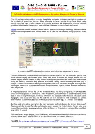 GI2015 – GI/GIS/GDI – Forum
Open GeoData Management in Europe of Regions
15. Grenzüberschreitendes Sächsisches GIS – Forum – 15. September 2015 in Dresden
CoO / GI2015-Workshop on OGD Management for Agriculture & Forestry in Europe of Regions
NNR-Special-Edition-2015 PROCEEDINGS – “GI2015-X-border-GI/GIS/GDI-FORUM” – DRESDEN ISSN 1801-6480
51
This shift has been made possible in the United States by the proliferation of wireless networks in farm regions and
the popularity of smartphones that can deliver information to farmers working in the fields. Major tractor
manufacturers have been including hundreds of inexpensive sensors on field equipment for a decade, making it
possible to collect data like the topography of each field and the location and depth of each seed planted.
Drones and smaller satellites promise to continue the data generation by making it increasingly possible to capture
frequent, high-quality images of small sections of field, at a far lower cost than traditional photography from a piloted
plane.
A company called PTC makes a platform, pictured here, that displays relevant data for farmers.
This kind of information can be especially useful when combined with large data sets that government agencies have
made available—largely free—in recent years. Among them: troves of historical soil surveys, weather data, and
satellite imagery. Because there are so many sensors, and every data point from a farm sensor has a place and time
stamp, the volume of information being generated is enormous, creating a technical challenge for those trying to
analyze it. The amount of data from one large farm might be counted in the hundreds of terabytes, according to IBM.
Creating the infrastructure to handle that much data will be complicated, says Vin Sharma, a director in Intel’s big-
data analytics unit.
If companies can create services that turn this abundance of data into money-saving advice, the effect could be
crucial for farmers operating on tight margins—in the United States, corn-belt farmers on rented land cleared around
$20 an acre in net profit last year. Combining information like localized weather forecasts with details about
topography, water levels in the soil, and the seed that has been planted in a field, a company like Climate
Corporation will advise farmers about how much fertilizer, an expensive item, to put on a field and when to do so.
But how good is the advice coming from the many companies angling to become the farmer’s data advisor?
Respondents to the American Farm Bureau Federation survey reported that the technologies they are using have
reduced their input costs—a category including fertilizer and seed—by 15 percent on average and increased their
crop yield by 13 percent.
Still, many farmers remain skeptical. “I don’t think farmers will be excited about these [data-driven recommendations]
until they see the payoff,” says Carl Dillon, an agricultural economist at the University of Kentucky.
SOURCE: http://www.technologyreview.com/news/537596/internet-of-farm-things/
 