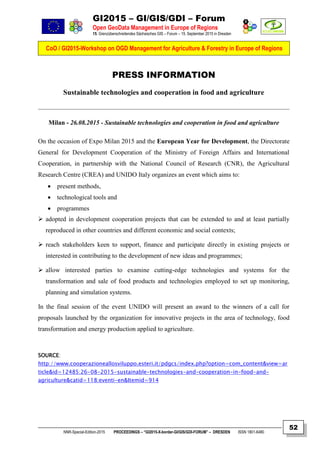 GI2015 – GI/GIS/GDI – Forum
Open GeoData Management in Europe of Regions
15. Grenzüberschreitendes Sächsisches GIS – Forum – 15. September 2015 in Dresden
CoO / GI2015-Workshop on OGD Management for Agriculture & Forestry in Europe of Regions
NNR-Special-Edition-2015 PROCEEDINGS – “GI2015-X-border-GI/GIS/GDI-FORUM” – DRESDEN ISSN 1801-6480
52
PRESS INFORMATION
Sustainable technologies and cooperation in food and agriculture
Milan - 26.08.2015 - Sustainable technologies and cooperation in food and agriculture
On the occasion of Expo Milan 2015 and the European Year for Development, the Directorate
General for Development Cooperation of the Ministry of Foreign Affairs and International
Cooperation, in partnership with the National Council of Research (CNR), the Agricultural
Research Centre (CREA) and UNIDO Italy organizes an event which aims to:
 present methods,
 technological tools and
 programmes
 adopted in development cooperation projects that can be extended to and at least partially
reproduced in other countries and different economic and social contexts;
 reach stakeholders keen to support, finance and participate directly in existing projects or
interested in contributing to the development of new ideas and programmes;
 allow interested parties to examine cutting-edge technologies and systems for the
transformation and sale of food products and technologies employed to set up monitoring,
planning and simulation systems.
In the final session of the event UNIDO will present an award to the winners of a call for
proposals launched by the organization for innovative projects in the area of technology, food
transformation and energy production applied to agriculture.
SOURCE:
http://www.cooperazioneallosviluppo.esteri.it/pdgcs/index.php?option=com_content&view=ar
ticle&id=12485:26-08-2015-sustainable-technologies-and-cooperation-in-food-and-
agriculture&catid=118:eventi-en&Itemid=914
 