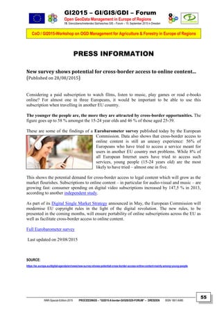 GI2015 – GI/GIS/GDI – Forum
Open GeoData Management in Europe of Regions
15. Grenzüberschreitendes Sächsisches GIS – Forum – 15. September 2015 in Dresden
CoO / GI2015-Workshop on OGD Management for Agriculture & Forestry in Europe of Regions
NNR-Special-Edition-2015 PROCEEDINGS – “GI2015-X-border-GI/GIS/GDI-FORUM” – DRESDEN ISSN 1801-6480
55
PRESS INFORMATION
New survey shows potential for cross-border access to online content...
(Published on 28/08/2015)
Considering a paid subscription to watch films, listen to music, play games or read e-books
online? For almost one in three Europeans, it would be important to be able to use this
subscription when travelling in another EU country.
The younger the people are, the more they are attracted by cross-border opportunities. The
figure goes up to 58 % amongst the 15-24 year olds and 46 % of those aged 25-39.
These are some of the findings of a Eurobarometer survey published today by the European
Commission. Data also shows that cross-border access to
online content is still an uneasy experience: 56% of
Europeans who have tried to access a service meant for
users in another EU country met problems. While 8% of
all European Internet users have tried to access such
services, young people (15-24 years old) are the most
likely to have tried – almost one in five.
This shows the potential demand for cross-border access to legal content which will grow as the
market flourishes. Subscriptions to online content – in particular for audio-visual and music – are
growing fast: consumer spending on digital video subscriptions increased by 147,5 % in 2013,
according to another independent study.
As part of its Digital Single Market Strategy announced in May, the European Commission will
modernise EU copyright rules in the light of the digital revolution. The new rules, to be
presented in the coming months, will ensure portability of online subscriptions across the EU as
well as facilitate cross-border access to online content.
Full Eurobarometer survey
Last updated on 29/08/2015
SOURCE:
https://ec.europa.eu/digital-agenda/en/news/new-survey-shows-potential-cross-border-access-online-content-mainly-among-young-people
 