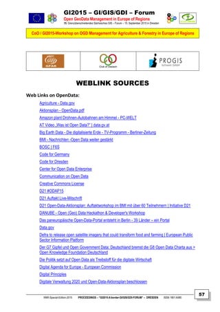 GI2015 – GI/GIS/GDI – Forum
Open GeoData Management in Europe of Regions
15. Grenzüberschreitendes Sächsisches GIS – Forum – 15. September 2015 in Dresden
CoO / GI2015-Workshop on OGD Management for Agriculture & Forestry in Europe of Regions
NNR-Special-Edition-2015 PROCEEDINGS – “GI2015-X-border-GI/GIS/GDI-FORUM” – DRESDEN ISSN 1801-6480
57
WEBLINK SOURCES
Web Links on OpenData:
Agriculture - Data.gov
Aktionsplan - OpenData.pdf
Amazon plant Drohnen-Autobahnen am Himmel - PC-WELT
AT Video „Was ist Open Data?” | data.gv.at
Big Earth Data - Die digitalisierte Erde - TV-Programm - Berliner-Zeitung
BMI - Nachrichten -Open Data weiter gestärkt
BOSC | F6S
Code for Germany
Code for Dresden
Center for Open Data Enterprise
Communication on Open Data
Creative Commons License
D21 #ODAP15
D21 Auftakt Live-Mitschrift
D21 Open-Data-Aktionsplan: Auftaktworkshop im BMI mit über 60 Teilnehmern | Initiative D21
DANUBE - Open (Geo) Data Hackathon & Developer's Workshop
Das paneuropäische Open-Data-Portal entsteht in Berlin - 39 Länder – ein Portal
Data.gov
Defra to release open satellite imagery that could transform food and farming | European Public
Sector Information Platform
Der G7 Gipfel und Open Government Data: Deutschland bremst die G8 Open Data Charta aus >
Open Knowledge Foundation Deutschland
Die Politik setzt auf Open Data als Treibstoff für die digitale Wirtschaft
Digital Agenda for Europe - European Commission
Digital Principles
Digitale Verwaltung 2020 und Open-Data-Aktionsplan beschlossen
 