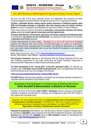 GI2015 – GI/GIS/GDI – Forum
Open GeoData Management in Europe of Regions
15. Grenzüberschreitendes Sächsisches GIS – Forum – 15. September 2015 in Dresden
CoO / GI2015-Workshop on OGD Management for Agriculture & Forestry in Europe of Regions
NNR-Special-Edition-2015 PROCEEDINGS – “GI2015-X-border-GI/GIS/GDI-FORUM” – DRESDEN ISSN 1801-6480
6
We know very little of how actors, especially farmers, and stakeholders like consumers are being
inclusively engaged to bring about effective management and use of ICT's in Agriculture & Forestry.
Therefore, sustainable decision making requires greater Awareness of intellectual property rights
(IPR) and Knowledge exchange on copyrights, open data licensing rules and creative commons
bylaws for economic, ecological & social applications for agriculture & forestry in Europe of Regions.
Finally, there is still yet a need for comprehensive information, communication, education and training
actions, particularly at local, regional, cross-border and inter-regional levels.
The Saxon State Minister of Environment, Agriculture and Forestry speaking at 2nd December 2014
in the Workshop »Innovationen für die Landwirtschaft« on presenting innovation ideas for the branches
of Agriculture and Forestry decleared:
„Solcher Wissenstransfer ist enorm wichtig... „Allerdings ist es wie so oft: wenn es an Kontakten
zwischen den Akteuren fehlt, dann kommen sinnvolle Neuerungen nur schwer zur Anwendung“.
Dabei hat Sachsen beste Voraussetzungen für Innovationen. Die sächsische Agrarstruktur ist so vielfältig
wie in kaum einem anderen Bundesland, daher ist auch das Potential für Innovationen in der Landtechnik
in Sachsen enorm...
Source: Medienservice Sachsen - SMUL, 2.12.2014 [ http://www.medienservice.sachsen.de/ ].
See also: "Club of Ossiach - Vision & Mission": [ http://www.clubofossiach.com/coo/visionandmission.html ]
The European Commission approved at 16th December 2014 the Working Programme 2015 as well
other Supporting programmes for rural areas, among them the Federal Framework Programmes of
Germany and other Programmes for States of Saxony and Saxony-Anhalt.
The Rural development is the "second pillar" of the EU's agricultural policy. For Germany are
available a total of 9.45 billion euros by 2020 including EU funds, which are supplemented with national
funds from Germany which have to be managed in the provinces:
[ http://ec.europa.eu/deutschland/press/pr_releases/12962_de.htm ]
The GI2015 Forum should promote sustainable, cross-border and inter-regional exchange of experience in
cooperation with the international "Club of Ossiach" (CoO).
SUSTAINABILITY & INTEROPERABILITY OF AGRICULTURAL & FORESTRY DATA POLICY
OPEN GEODATA MANAGEMENT IN EUROPE OF REGIONS
Therefore, the Focus of the common CoO & GI2015 - Workshops content is intenting on inter-regional
exchange of experience and information for integration and management of Open Geo DATA mainly at
local, regional and cross-border levels.
However, the most problematic field is the CROSS-BORDER ADAPTATION and SEMANTIC
INTEROPERABILITY AND SUSTAINABILITY of OPEN DATA, SERVICES AND APPLICATIONS for
effective governance, transparency and participation to create OPEN APPS for
Agriculture, Forestry, Infrastructure and Environment !
Proposals for presentation (title+abstract, max. 250-300 words in German or English or Russian) had to
be submitted by 15.07.2015 to allow composing of the final draft of programme framework, while extented
Summary texts were due until 31.08.2015 using the DOC templates (available for downloading) from
Weblog at [ http://GDI-SN.blogspot.com ] website !
 