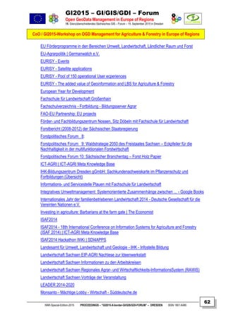 GI2015 – GI/GIS/GDI – Forum
Open GeoData Management in Europe of Regions
15. Grenzüberschreitendes Sächsisches GIS – Forum – 15. September 2015 in Dresden
CoO / GI2015-Workshop on OGD Management for Agriculture & Forestry in Europe of Regions
NNR-Special-Edition-2015 PROCEEDINGS – “GI2015-X-border-GI/GIS/GDI-FORUM” – DRESDEN ISSN 1801-6480
62
EU Förderprogramme in den Bereichen Umwelt, Landwirtschaft, Ländlicher Raum und Forst
EU-Agrarpolitik | Germanwatch e.V.
EURISY - Events
EURISY - Satellite applications
EURISY - Pool of 150 operational User ecperiences
EURISY - The added value of Geoinformation and LBS for Agriculture & Forestry
European Year for Development
Fachschule für Landwirtschaft Großenhain
Fachschulverzeichnis - Fortbildung - Bildungsserver Agrar
FAO-EU Partnership: EU projects
Förder- und Fachbildungszentrum Nossen, Sitz Döbeln mit Fachschule für Landwirtschaft
Forstbericht (2008-2012) der Sächsischen Staatsregierung
Forstpolitisches Forum 8:
Forstpolitisches Forum 9: Waldstrategie 2050 des Freistaates Sachsen – Eckpfeiler für die
Nachhaltigkeit in der multifunktionalen Forstwirtschaft
Forstpolitisches Forum 10: Sächsischer Branchentag – Forst Holz Papier
ICT-AGRI | ICT-AGRI Meta Knowledge Base
IHK-Bildungszentrum Dresden gGmbH: Sachkundenachweiskarte im Pflanzenschutz und
Fortbildungen (Übersicht)
Informations- und Servicestelle Plauen mit Fachschule für Landwirtschaft
Integratives Umweltmanagement: Systemorientierte Zusammenhänge zwischen ... - Google Books
Internationales Jahr der familienbetriebenen Landwirtschaft 2014 - Deutsche Gesellschaft für die
Vereinten Nationen e.V.
Investing in agriculture: Barbarians at the farm gate | The Economist
ISAF2014
ISAF2014 - 18th International Conference on Information Systems for Agriculture and Forestry
(ISAF 2014) | ICT-AGRI Meta Knowledge Base
ISAF2014 Hackathon WiKi | SDI4APPS
Landesamt für Umwelt, Landwirtschaft und Geologie - IHK - Infostelle Bildung
Landwirtschaft Sachsen EIP-AGRI Nachlese zur Ideenwerkstatt
Landwirtschaft Sachsen Informationen zu den Arbeitskreisen
Landwirtschaft Sachsen Regionales Agrar- und Wirtschaftlichkeits-InformationsSystem (RAWIS)
Landwirtschaft Sachsen Vorträge der Veranstaltung
LEADER 2014-2020
Monsanto - Mächtige Lobby - Wirtschaft - Süddeutsche.de
 