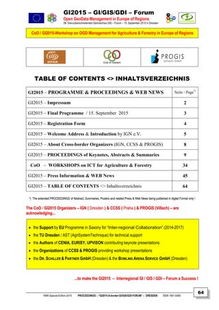GI2015 – GI/GIS/GDI – Forum
Open GeoData Management in Europe of Regions
15. Grenzüberschreitendes Sächsisches GIS – Forum – 15. September 2015 in Dresden
CoO / GI2015-Workshop on OGD Management for Agriculture & Forestry in Europe of Regions
NNR-Special-Edition-2015 PROCEEDINGS – “GI2015-X-border-GI/GIS/GDI-FORUM” – DRESDEN ISSN 1801-6480
64
TABLE OF CONTENTS <> INHALTSVERZEICHNIS
GI2015 – PROGRAMME & PROCEEDINGS & WEB NEWS Seite / Page*)
GI2015 – Impressum 2
GI2015 – Final Programme / 15. September 2015 3
GI2015 – Registration Form 4
GI2015 – Welcome Address & Introduction by IGN e.V. 5
GI2015 – About Cross-border Organizers (IGN, CCSS & PROGIS) 8
GI2015 – PROCEEDINGS of Keynotes, Abstracts & Summaries 9
CoO – WORKSHOPS on ICT for Agriculture & Forestry 34
GI2015 – Press Information & WEB News 45
GI2015 – TABLE OF CONTENTS <> Inhaltsverzeichnis 64
**)) TThhee eexxtteennddeedd PPRROOCCEEEEDDIINNGGSS ooff AAbbssttrraacctt,, SSuummmmaarriieess,, PPoosstteerrss aanndd rreellaatteedd PPrreessss && WWeebb NNeewwss bbeeiinngg ppuubblliisshheedd iinn ddiiggiittaall FFoorrmmaatt oonnllyy !!
TThhee CCooOO // GGII22001155 OOrrggaanniizzeerrss –– IIGGNN (( DDrreessddeenn )) && CCCCSSSS (( PPrraahhaa )) && PPRROOGGIISS ((VViillllaacchh)) –– aarree
aacckknnoowwlleeddggiinngg......
 the Support by EU Programme in Saxony for “Inter-regional Collaboration” (2014-2017)
 the TU Dresden / AST (AgriSystemTechnique) for technical support
 the Authors of CENIA, EURISY, UPVISON contributing keynote presentations
 the Organizations of CCSS & PROGIS providing workshop presentations
 the DR. SCHILLER & PARTNER GmbH (Dresden) & the BOWLING ARENA SERVICE GmbH (Dresden)
......ttoo mmaakkee tthhee GGII22001155 –– IInntteerrrreeggiioonnaall GGII // GGIISS // GGDDII –– FFoorruumm aa SSuucccceessss !!
 