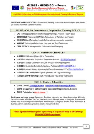 GI2015 – GI/GIS/GDI – Forum
Open GeoData Management in Europe of Regions
15. Grenzüberschreitendes Sächsisches GIS – Forum – 15. September 2015 in Dresden
CoO / GI2015-Workshop on OGD Management for Agriculture & Forestry in Europe of Regions
NNR-Special-Edition-2015 PROCEEDINGS – “GI2015-X-border-GI/GIS/GDI-FORUM” – DRESDEN ISSN 1801-6480
7
OPEN CALL for PRESENTATIONS - Subsequently, following cross-border workshop topics were planned
(as usually, in German, English or Russian):
GI2015 – Call For Presentations – Proposed for Workshop TOPICS
 UAV Technologies and Open Data for Precision Farming & Precision Forestry issues
 COPERNICUS Program and SENTINEL Technologies for Agriculture and Forestry
 INNOVATION and Technology transfer for International cross-border cooperation
 MAPPING Technologies for Land use, Land cover and Rural Development
 OPEN GEODATA Management for Environmental and Emergency
GI2015 – Workshop SCHEDULES
 31.05.2015: Publication of Open Call for Presentations
 15.07.2015: Schedule for Proposals of Presentation Abstracts [ GI2015@IGN-SN.de ]
 31.07.2015: Abstract Confirmation and Draft of GI2015 Workshop Programm
 31.08.2015: Registration Schedule for Workshop Participants [ GI2015@IGN-SN.de ]
 01.09.2015: Author's Delivery of Summary DOC's and Presentation PPT‘s [ GI2015@IGN-SN.de ]
 14.09.2015: IGN's Invitation for Keynote speakers & VIP’s (by Invitation only)
 15.09.2015 GI2015 Workshop Forum (“Konrad-Zuse"-Haus and/or TU Dresden)
GI2015 – Contacts & Logistics
 GI2015 Contact [ GI2015@IGN-SN.de | info@GDI-SN.de | Vorstand@IGN-SN.de ]
 GI2015 is supported by EU Inter-regional Cooperation Programme and, therefore,
 GI2015 Participation is FFRREEEE OOFF CCHHAARRGGEE ( ! )
Participants and target groups: Developers, Providers, Integrators and Users of Agricultural & Forestry
Sector Information and Open GeoData, GeoService and GeoApplications for integrated Environmental
Portals used in local / regional Governments, Administrations, Enterprises and for private Applications &
Business (Enviro protection, agriculture, forestry, management, etc.).
FFuurrtthheerr llooggiissttiiccss iinnffoorrmmaattiioonn uuppddaatteess && pprroocceeeeddiinnggss ttoo bbee ppuubblliisshheedd ffiinnaallllyy aatt IIGGNN''ss WWeebblloogg !!
[[ hhttttpp::////GGDDII--SSNN..bbllooggssppoott..ccoomm ]]
 