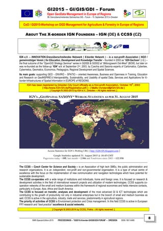 GI2015 – GI/GIS/GDI – Forum
Open GeoData Management in Europe of Regions
15. Grenzüberschreitendes Sächsisches GIS – Forum – 15. September 2015 in Dresden
CoO / GI2015-Workshop on OGD Management for Agriculture & Forestry in Europe of Regions
NNR-Special-Edition-2015 PROCEEDINGS – “GI2015-X-border-GI/GIS/GDI-FORUM” – DRESDEN ISSN 1801-6480
8
ABOUT THE X-BORDER IGN FOUNDERS – IGN (DE) & CCSS (CZ)
IGN e.V. – INNOVATION.Grenzüberschreitendes Netzwerk ( X-border Network ) – is a non-profit Association ( NGO /
gemeinnütziger Verein ) for Education, Development and Knowledge Transfer – founded in 2002 as “GDI-Sachsen” (i.G.) –
the final outcome of the “OpenGIS Strategy Seminar” series in GI2000 & GI2002 at “Bildungswerk Ost-West” (BOW), but later on
was re-founded as the follow-up “IGN” e.V. at September 2nd, 2003, by Czechia and Saxonia experts of Cartomatics, Cyberlaw,
Cybernetics, Geomatics, Economics, Pedagogics, Regional Development and Spatial Sciences.
Its main goals: supporting GEO – ENVIRO – SPATIO – oriented Awareness, Business and Openness in Training, Education
and Research on GeoINSPIRE’d Interoperability, Sustainability, and Usability of spatial Data, Services and Applications for X-
border-Infrastructures of Spatial Information in EUROPE of REGIONS.
IIGGNN hhaass bbeeeenn rreeggiisstteerreedd bbyy DDrreessddeenn CCiittyy CCoouurrtt ooffffiicciiaallllyy aass aa NNoonn--pprrooffiitt AAssssoocciiaattiioonn,, OOccttoobbeerr 1166tthh
,, 22000033
[[ hhttttpp::////wwwwww..IIGGNN--SSNN..ddee//RReeggiissttrraattiioonn..ppddff ]] –– [[ MMaaiillttoo::VVoorrssttaanndd@@IIGGNN--SSNN..ddee ]]
[[ CCooppyyrriigghhtt ©© 22000033--22001155 bbyy IIGGNN ee..VV..,, DDrreessddeenn –– AAllll rriigghhttss rreesseerrvveedd.. ]]
IGN’s „GEOSPATIAL SAXONY“ WEBLOG STATISTICS AS PER 31. AUGUST 2015
Google Statistics updated 31. August 2015 @ 10:45 GMT
Pageviews today = 195, last month = 2.906 and Totalviews since 2003 = 122.950
The CCSS – Czech Center for Science and Society – is an Association of high tech SMEs, the public administration and
research organizations. It is an independent, non-profit and non-governmental organisation. It is a type of virtual centre of
excellence with the focus on the implementation of new communication and navigation technologies which have potential for
sustainable development.
The CCSS co-operates with a wide range of institutions and individuals, home and foreign ones. It is focused on research &
development activities in the field of international research projects and utilization of modern technologies. CCSS supports co-
operation networks of the small and medium business within the framework of regional economies and helds intensive contacts,
particularly in Europe, Asia, Africa and South America.
The CCSS is focused on transfer, analyses and development of the most advanced GI & ICT technologies which are
contributing to the growth of productivity not only in industrial enterprises but in the branch of small and medium business as
well. CCSS is active in the agriculture, industry, trade and services, predominantly in agricultural regions.
The priority of activities of CCSS is Environment protection and Crisis management. In this field CCSS is active in European
FP7 research and “best practice” excellence & social networks.
[[ CCooppyyrriigghhtt ©© 22000033--22001144 bbyy CCCCSSSS,, PPrraahhaa –– AAllll rriigghhttss rreesseerrvveedd.. ]]
Access Statistics for IGN’s Weblog URL [ http://GDI-SN.blogspot.com ]
 