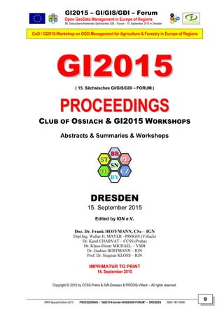 GI2015 – GI/GIS/GDI – Forum
Open GeoData Management in Europe of Regions
15. Grenzüberschreitendes Sächsisches GIS – Forum – 15. September 2015 in Dresden
CoO / GI2015-Workshop on OGD Management for Agriculture & Forestry in Europe of Regions
NNR-Special-Edition-2015 PROCEEDINGS – “GI2015-X-border-GI/GIS/GDI-FORUM” – DRESDEN ISSN 1801-6480
9
GGII22001155(( 1155.. SSääcchhssiisscchheess GGII//GGIISS//GGDDII –– FFOORRUUMM ))
PPRROOCCEEEEDDIINNGGSS
CLUB OF OSSIACH & GI2015 WORKSHOPS
Abstracts & Summaries & Workshops
DRESDEN
15. September 2015
Edited by IGN e.V.
Doz. Dr. Frank HOFFMANN, CSc – IGN
Dipl.Ing. Walter H. MAYER - PROGIS (Villach)
Dr. Karel CHARVAT – CCSS (Praha)
Dr. Klaus-Dieter MICHAEL – VSBI
Dr. Gudrun HOFFMANN – IGN
Prof. Dr. Siegmar KLOSS – IGN
IIMMPPRRIIMMAATTUURR TTOO PPRRIINNTT
1144.. SSeepptteemmbbeerr 22001155
Copyright © 2015 by CCSS-Praha & IGN-Dresden & PROGIS-Villach – All rights reserved.
 