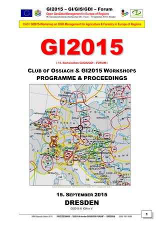 GI2015 – GI/GIS/GDI – Forum
Open GeoData Management in Europe of Regions
15. Grenzüberschreitendes Sächsisches GIS – Forum – 15. September 2015 in Dresden
CoO / GI2015-Workshop on OGD Management for Agriculture & Forestry in Europe of Regions
NNR-Special-Edition-2015 PROCEEDINGS – “GI2015-X-border-GI/GIS/GDI-FORUM” – DRESDEN ISSN 1801-6480
1
GGII22001155(( 1155.. SSääcchhssiisscchheess GGII//GGIISS//GGDDII –– FFOORRUUMM ))
CLUB OF OSSIACH & GI2015 WORKSHOPS
PROGRAMME & PROCEEDINGS
EUROPEAN BORDER REGIONS - MAP © COURTESY BY AEBR, 2011 ( Compiled 2007 at IfL )
15. SEPTEMBER 2015
DRESDEN
GI2015 © IGN e.V.
 