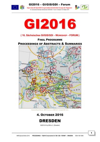 GI2016 – GI/GIS/GDI – Forum
Open Data & OpenGOV im grenzüberschreitenden Europa der Regionen
16. Grenzüberschreitendes Sächsisches GI/GIS/GDI - Forum in Dresden: 04. Oktober 2016
NNR-Special-Edition-2016 PROCEEDINGS – “GI2016 Cross-border GI / GIS / GDI - FORUM” – DRESDEN ISSN 1801-6480
1
GGII22001166
(( 1166.. SSääcchhssiisscchheess GGII//GGIISS//GGDDII –– WWOORRKKSSHHOOPP –– FFOORRUUMM ))
FINAL PROGRAMME
PROCEEDINGS OF ABSTRACTS & SUMMARIES
EUROPEAN BORDER REGIONS - MAP © COURTESY BY AEBR, 2011 ( Compiled 2007 at IfL )
4. OCTOBER 2016
DRESDEN
GI2016 © by IGN e.V. (Dresden)
 