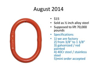 August 2014
• $15
• Sold as ½ inch alloy steel
• Supposed to lift 70,000
pounds
• Specifications
• 1) we are factory
2) from 3/8" to 1 3/8"
3) galvanized / red
painted
4) 40Cr steel / stainless
steel
5)mini order accepted
 