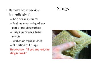 Slings• Remove from service
immediately if:
– Acid or caustic burns
– Melting or charring of any
part of the sling surface
– Snags, punctures, tears
or cuts
– Broken or worn stitches
– Distortion of fittings
Not exactly - “If you see red, the
sling is dead.”
 