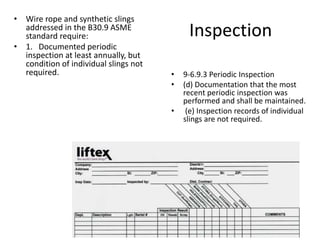 Inspection
• Wire rope and synthetic slings
addressed in the B30.9 ASME
standard require:
• 1. Documented periodic
inspection at least annually, but
condition of individual slings not
required. • 9-6.9.3 Periodic Inspection
• (d) Documentation that the most
recent periodic inspection was
performed and shall be maintained.
• (e) Inspection records of individual
slings are not required.
 
