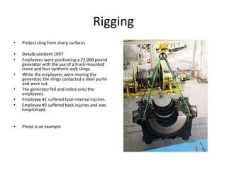 Rigging
• Protect sling from sharp surfaces
• Dekalb accident 1997
• Employees were positioning a 22,000 pound
generator with the use of a truck-mounted
crane and four synthetic web slings.
• While the employees were moving the
generator, the slings contacted a steel purlin
and were cut.
• The generator fell and rolled onto the
employees.
• Employee #1 suffered fatal internal injuries.
• Employee #2 suffered back injuries and was
hospitalized.
• Photo is an example
 
