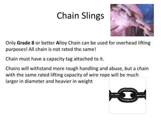 Chain Slings
Only Grade 8 or better Alloy Chain can be used for overhead lifting
purposes! All chain is not rated the same!
Chain must have a capacity tag attached to it.
Chains will withstand more rough handling and abuse, but a chain
with the same rated lifting capacity of wire rope will be much
larger in diameter and heavier in weight
 