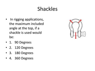 Shackles
• In rigging applications,
the maximum included
angle at the top, if a
shackle is used would
be:
• 1. 90 Degrees
• 2. 120 Degrees
• 3. 180 Degrees
• 4. 360 Degrees
 