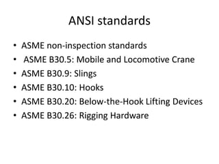 ANSI standards
• ASME non-inspection standards
• ASME B30.5: Mobile and Locomotive Crane
• ASME B30.9: Slings
• ASME B30.10: Hooks
• ASME B30.20: Below-the-Hook Lifting Devices
• ASME B30.26: Rigging Hardware
 