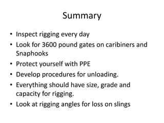Summary
• Inspect rigging every day
• Look for 3600 pound gates on caribiners and
Snaphooks
• Protect yourself with PPE
• Develop procedures for unloading.
• Everything should have size, grade and
capacity for rigging.
• Look at rigging angles for loss on slings
 
