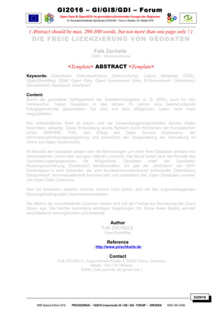 GI2016
GI2016 – GI/GIS/GDI – Forum
Open Data & OpenGOV im grenzüberschreitenden Europa der Regionen
16. Grenzüberschreitendes Sächsisches GI/GIS/GDI - Forum in Dresden: 04. Oktober 2016
( Abstract should be max. 200-300 words, but not more than one page only ! )
DIE FREIE LIZENZIERUNG VON GEODATEN
Falk Zscheile
OSM - Chemnitz/Grüna
<Template> ABSTRACT <Template>
Keywords: Datenbank, Datenbanklizenz, Datennutzung,, Lizenz, Metadata, ODBL,
OpenStreetMap, OSM, Open Data, Open Government Data, E-Government, Datenlizenz
Deutschland, Geolizenz, GeoNutzV
Content:
Durch die preiswerte Verfügbarkeit der Satellitennavigation (z. B. GPS), auch für den
Verbraucher, haben Geodaten in den letzten 10 Jahren eine beeindruckende
Erfolgsgeschichte geschrieben. Sie sind aus dem alltäglichen Leben nicht mehr
wegzudenken.
Der wirtschaftliche Wert ist enorm und die Verwendungsmöglichkeiten solcher Daten
besonders vielseitig. Diese Entwicklung wurde ﬂankiert durch Richtlinien der Europäischen
Union (INSPIRE, PSI), den Erfolg des Open Source Gedankens, der
Informationsfreiheitsgesetzgebung und schließlich der Umgestaltung der Verwaltung im
Sinne von Open Government.
Im Bereich der Geodaten zeigen sich die Bemühungen um mehr freie Geodaten anhand von
verschiedenen (mehr oder weniger) offenen Lizenzen. Der Bund bietet nach der Novelle des
Geodatenzugangsgesetzes die Möglichkeit, Geodaten unter der Geodaten-
Nutzungsverordnung (GeoNutzV) bereitzustellen. Es gibt die „Geolizenz“ der GIW-
Kommission in acht Varianten, die vom Bundesinnenministerium entwickelte „Datenlizenz
Deutschland“ (kommerziell/nicht kommerziell) und schließlich die „Open Database License“
von Open Data Commons.
Wer mit Geodaten arbeiten möchte, kommt nicht umhin, sich mit den zugrundeliegenden
Nutzungsbedingungen auseinanderzusetzen.
Die Motive der verschiedenen Lizenzen wirken sich auf die Freiheit zur Benutzung der (Geo)
Daten aus. Die hierbei besonders wichtigen Regelungen (im Sinne freier Daten) werden
abschließend hervorgehoben und bewertet.
Author
Falk ZSCHEILE
OpenStreetMap
Reference
[ http://www.pirschkarte.de]
Contact
Falk ZSCHEILE, August-Bebel-Straße 4, 09224 Grüna. Germany
Mobile: +49-178-166xxxx
EMail: [ falk.zscheile (at) gmail.com ]
NNR-Special-Edition-2016 PROCEEDINGS – “GI2016 Cross-border GI / GIS / GDI - FORUM” – DRESDEN ISSN 1801-6480
 