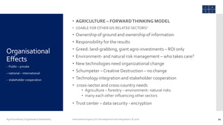 Organisational
Effects
 AGRICULTURE – FORWARDTHINKING MODEL
 USABLE FOR OTHER GIS RELATED SECTORS?
 Ownership of ground and ownership of information
 Responsibility for the results
 Greed: land-grabbing, giant agro-investments – ROI only
 Environment- and natural risk management – who takes care?
 New technologies need organizational change
 Schumpeter – Creative Destruction – no change
 Technology integration and stakeholder cooperation
 cross-sector and cross-country needs
 Agriculture – forestry – environment- natural risks
 many each other influencing other sectors
 Trust center – data security - encryption
- Public – private
– national – international
- stakeholder cooperation
AgriFutureDays | Digitalisation Bankability International Agency for Development and Integration | © 2016 21
 