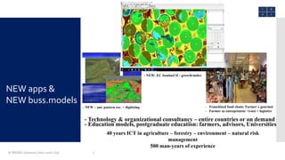 © PROGIS Solutions | Intro 2016 | S2A 7
- Franchised food chain: Farmer´s gourmet
- Farmer as entrepreneur +i-net + logistics
- Education models, postgraduate education: farmers, advisors, Universities
- Technology & organizational consultancy – entire countries or on demand
40 years ICT in agriculture – forestry – environment – natural risk
management
500 man-years of experience
- NEW: EC Sentinel II - growth-index
- NEW – aut. pattern rec. + digitizing
NEW apps &
NEW buss.models
 