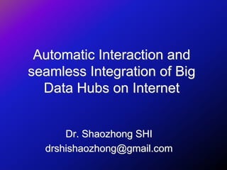 Automatic Interaction and
seamless Integration of Big
Data Hubs on Internet
Dr. Shaozhong SHI
drshishaozhong@gmail.com
 