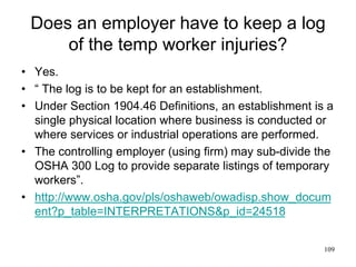 Does an employer have to keep a log
of the temp worker injuries?
• Yes.
• “ The log is to be kept for an establishment.
• Under Section 1904.46 Definitions, an establishment is a
single physical location where business is conducted or
where services or industrial operations are performed.
• The controlling employer (using firm) may sub-divide the
OSHA 300 Log to provide separate listings of temporary
workers”.
• http://www.osha.gov/pls/oshaweb/owadisp.show_docum
ent?p_table=INTERPRETATIONS&p_id=24518
109
 