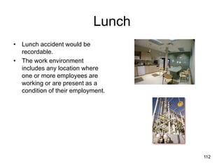 Lunch
• Lunch accident would be
recordable.
• The work environment
includes any location where
one or more employees are
working or are present as a
condition of their employment.
112
 