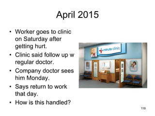 April 2015
• Worker goes to clinic
on Saturday after
getting hurt.
• Clinic said follow up w
regular doctor.
• Company doctor sees
him Monday.
• Says return to work
that day.
• How is this handled?
116
 