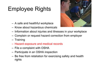 Employee Rights
– A safe and healthful workplace
– Know about hazardous chemicals
– Information about injuries and illnesses in your workplace
– Complain or request hazard correction from employer
– Training
– Hazard exposure and medical records
– File a complaint with OSHA
– Participate in an OSHA inspection
– Be free from retaliation for exercising safety and health
rights
 